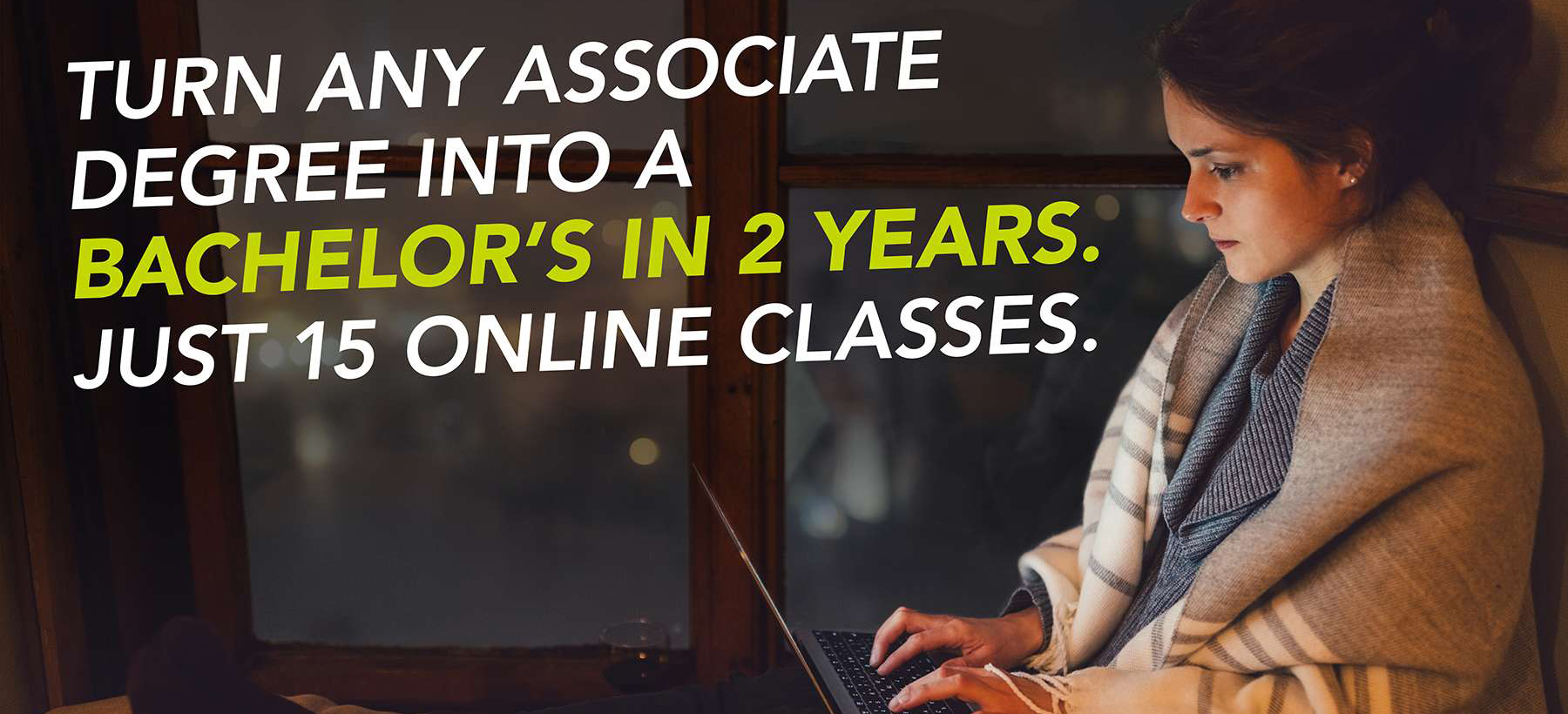 Turn any associate degree into a bachelor's in 2 years. Just 15 online classes. 